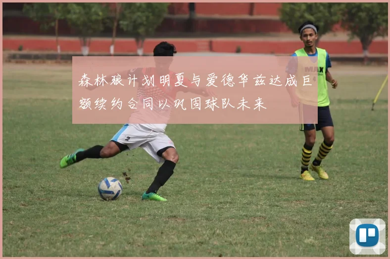 森林狼计划明夏与爱德华兹达成巨额续约合同以巩固球队未来