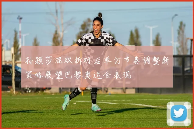 孙颖莎混双拆对后单打节奏调整新策略展望巴黎奥运会表现