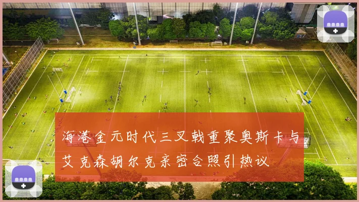 海港金元时代三叉戟重聚奥斯卡与艾克森胡尔克亲密合照引热议