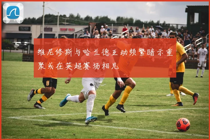 维尼修斯与哈兰德互动频繁暗示重聚或在英超赛场相见
