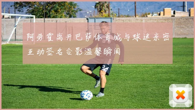 阿劳霍离开巴萨体育城与球迷亲密互动签名合影温馨瞬间