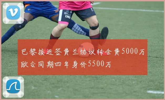巴黎接近签费兰协议转会费5000万欧合同期四年身价5500万