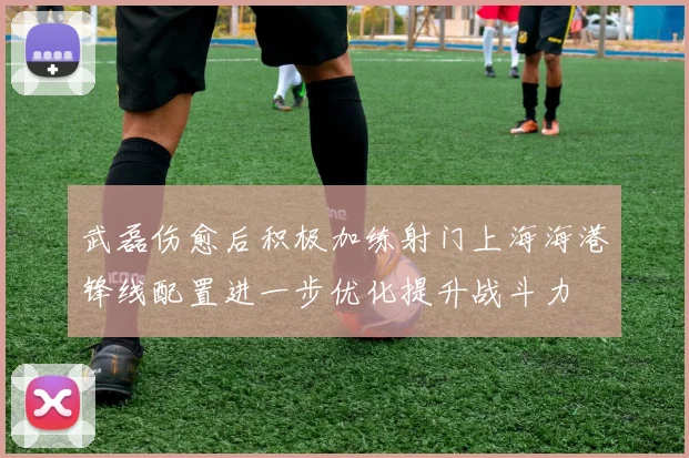 武磊伤愈后积极加练射门上海海港锋线配置进一步优化提升战斗力