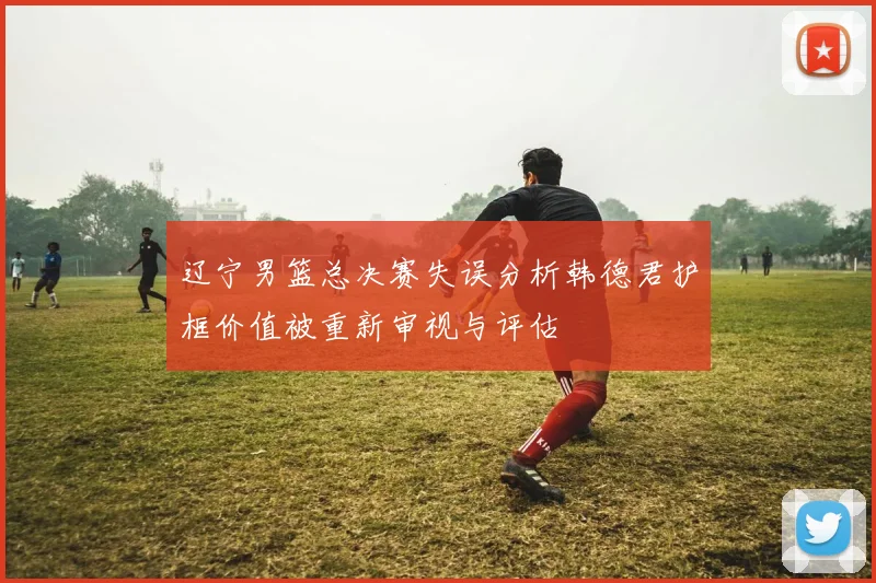 辽宁男篮总决赛失误分析韩德君护框价值被重新审视与评估
