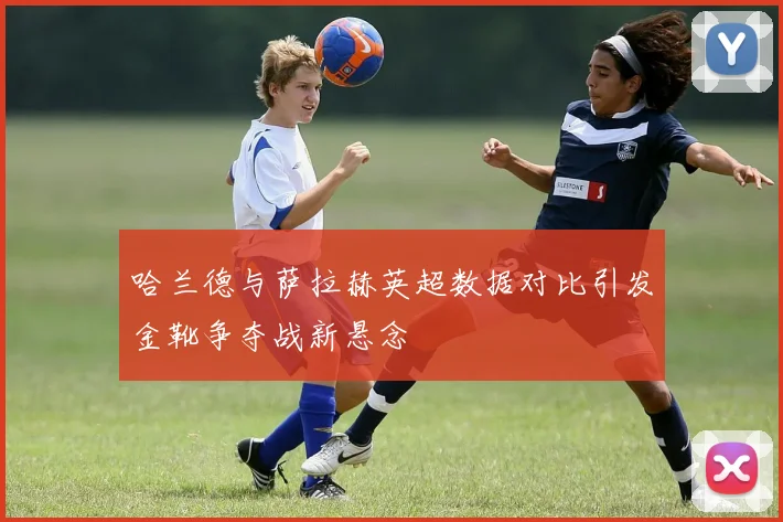 哈兰德与萨拉赫英超数据对比引发金靴争夺战新悬念