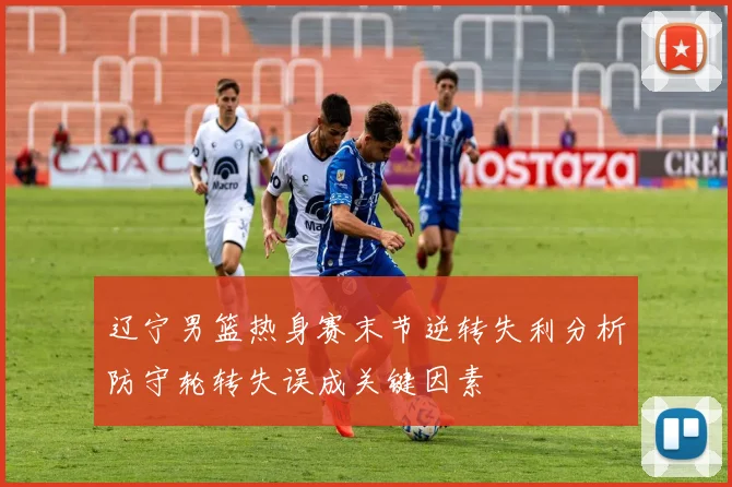 辽宁男篮热身赛末节逆转失利分析防守轮转失误成关键因素