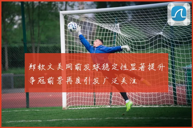 郑钦文美网前发球稳定性显著提升争冠前景再度引发广泛关注