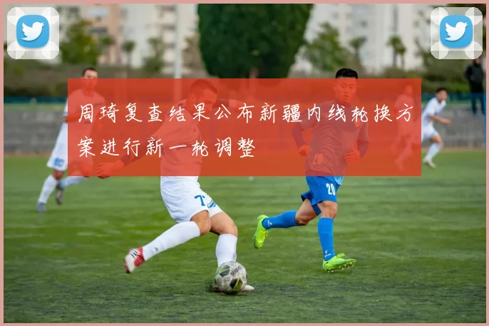 周琦复查结果公布新疆内线轮换方案进行新一轮调整