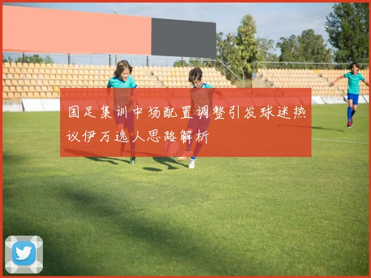 国足集训中场配置调整引发球迷热议伊万选人思路解析