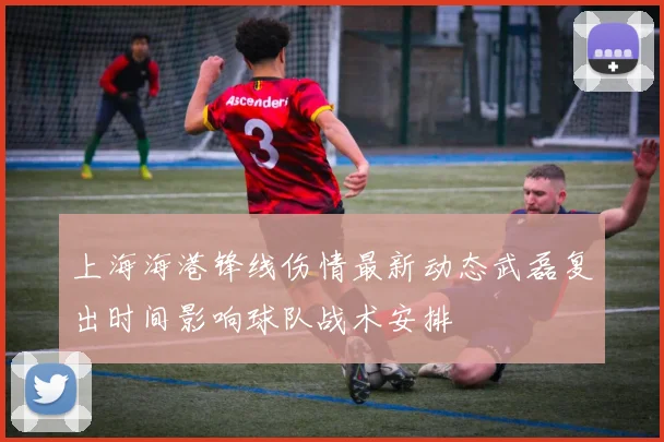 上海海港锋线伤情最新动态武磊复出时间影响球队战术安排