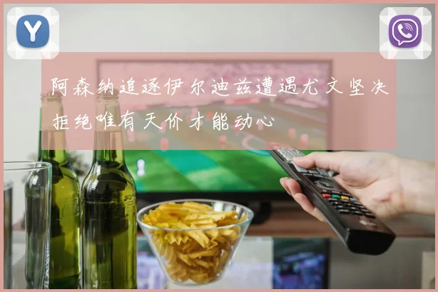 阿森纳追逐伊尔迪兹遭遇尤文坚决拒绝唯有天价才能动心