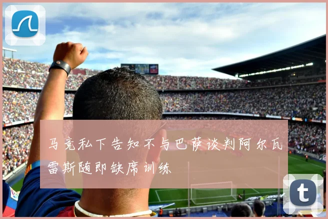 马竞私下告知不与巴萨谈判阿尔瓦雷斯随即缺席训练