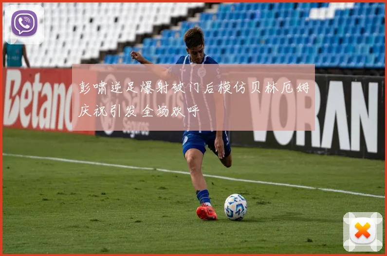 彭啸逆足爆射破门后模仿贝林厄姆庆祝引发全场欢呼