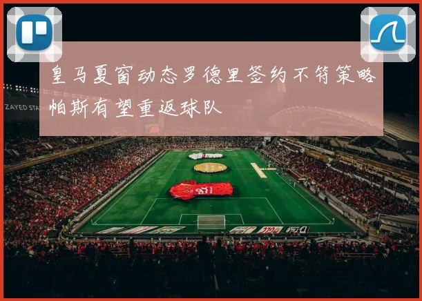 皇马夏窗动态罗德里签约不符策略帕斯有望重返球队