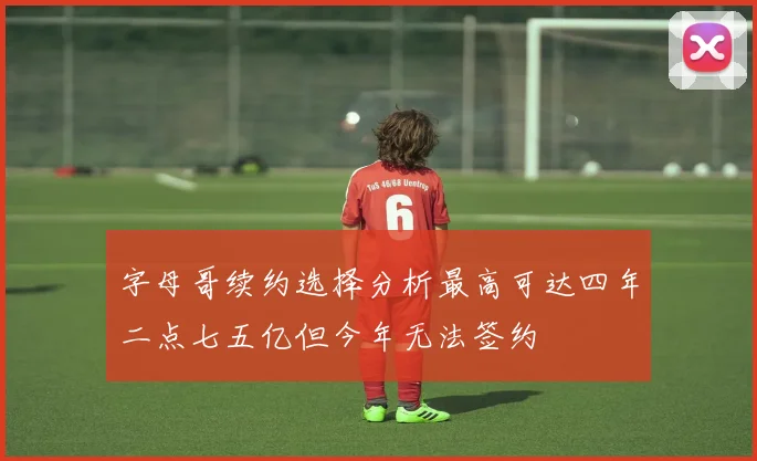 字母哥续约选择分析最高可达四年二点七五亿但今年无法签约