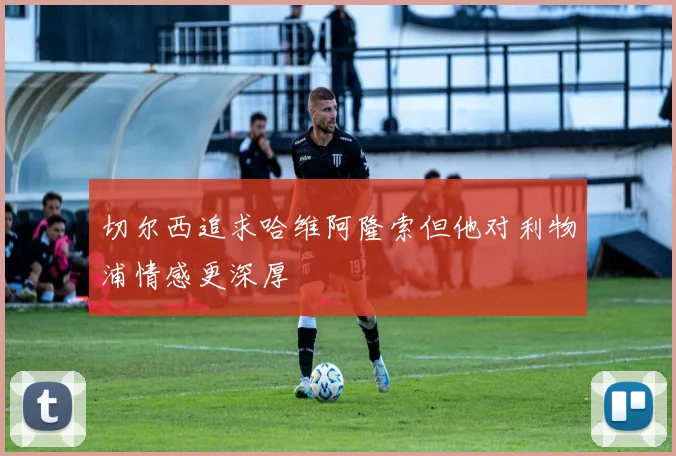 切尔西追求哈维阿隆索但他对利物浦情感更深厚