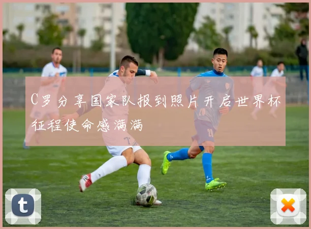 C罗分享国家队报到照片开启世界杯征程使命感满满