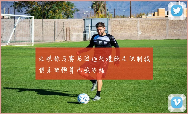 法媒称马赛或因违约遭欧足联制裁俱乐部预算已被冻结