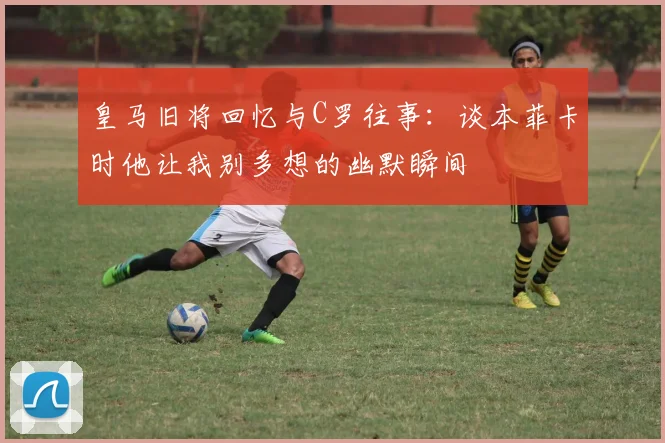 皇马旧将回忆与C罗往事：谈本菲卡时他让我别多想的幽默瞬间