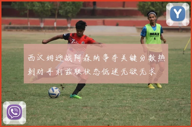 西汉姆迎战阿森纳争夺关键分数热刺对手利兹联状态低迷无欲无求