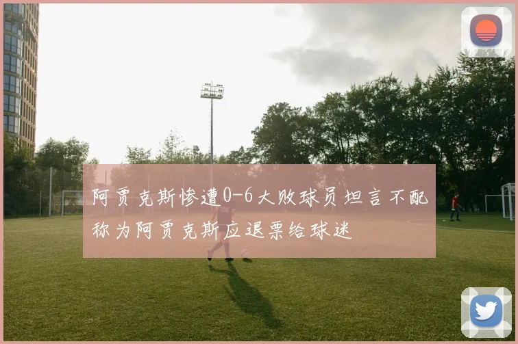 阿贾克斯惨遭0-6大败球员坦言不配称为阿贾克斯应退票给球迷