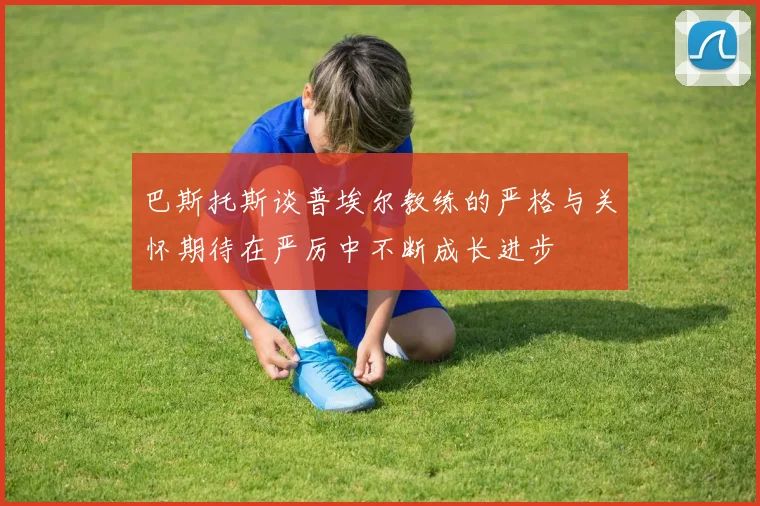 巴斯托斯谈普埃尔教练的严格与关怀期待在严厉中不断成长进步
