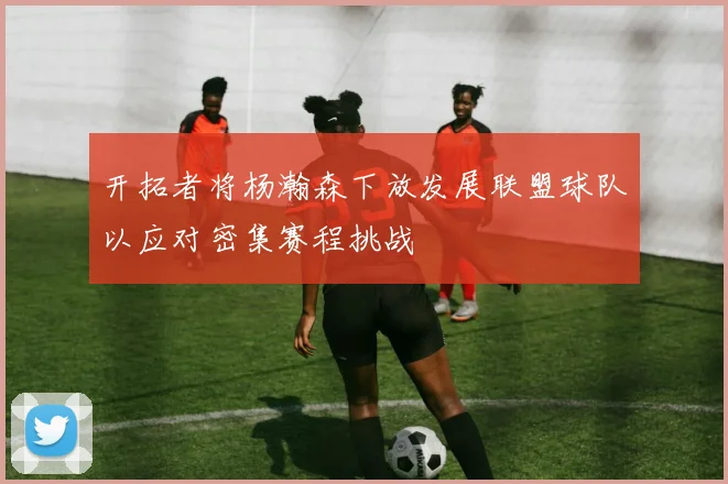 开拓者将杨瀚森下放发展联盟球队以应对密集赛程挑战