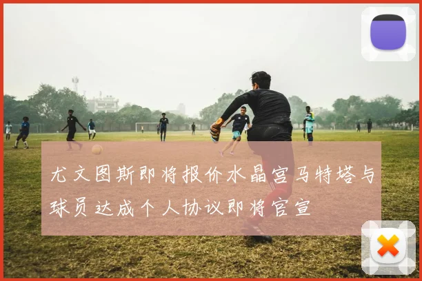 尤文图斯即将报价水晶宫马特塔与球员达成个人协议即将官宣