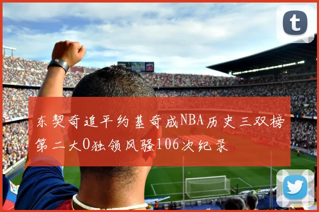 东契奇追平约基奇成NBA历史三双榜第二大O独领风骚106次纪录