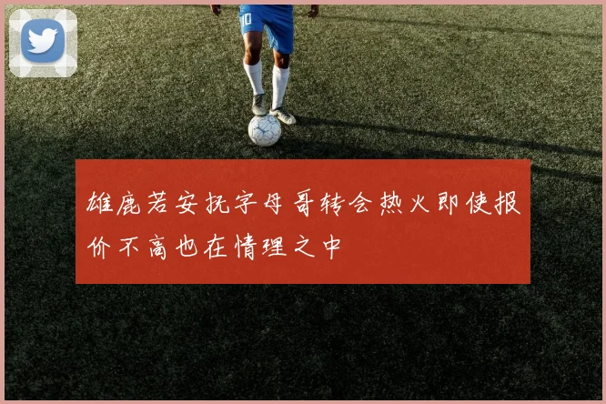 雄鹿若安抚字母哥转会热火即使报价不高也在情理之中