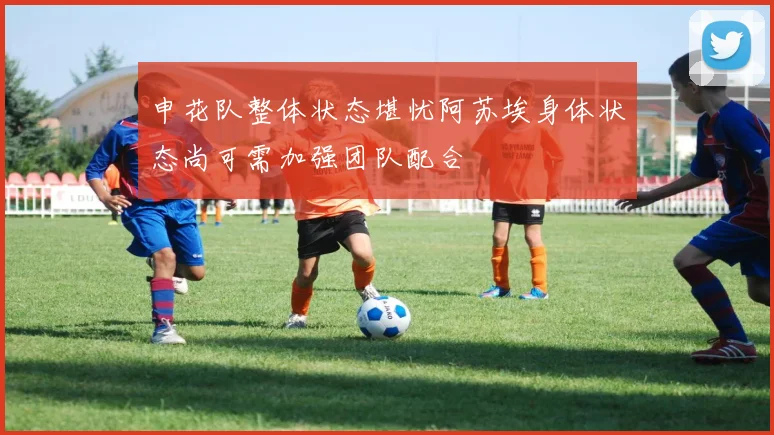 申花队整体状态堪忧阿苏埃身体状态尚可需加强团队配合