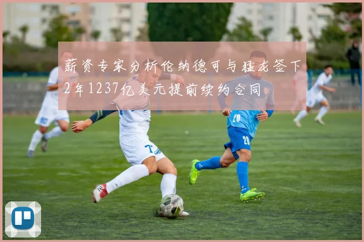 薪资专家分析伦纳德可与猛龙签下2年1237亿美元提前续约合同