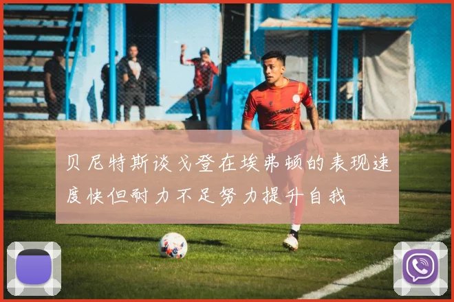 贝尼特斯谈戈登在埃弗顿的表现速度快但耐力不足努力提升自我