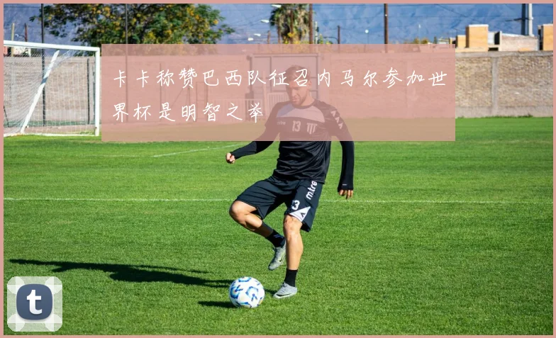 卡卡称赞巴西队征召内马尔参加世界杯是明智之举