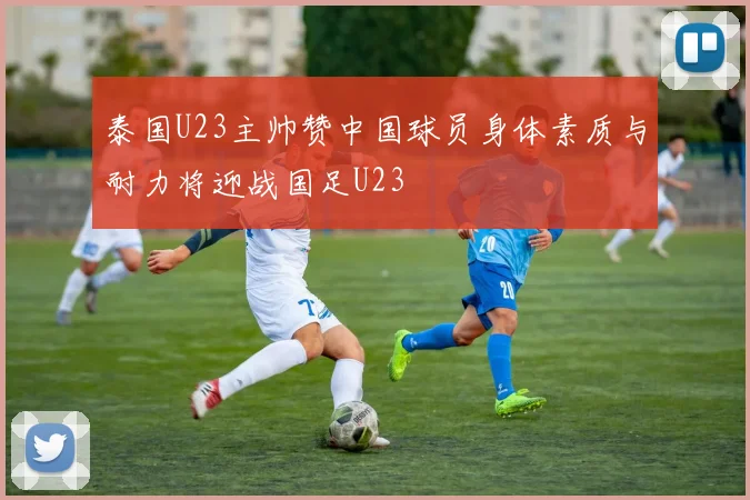 泰国U23主帅赞中国球员身体素质与耐力将迎战国足U23