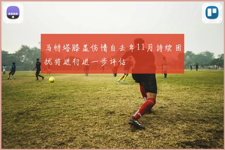 马特塔膝盖伤情自去年11月持续困扰将进行进一步评估