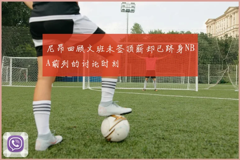 尼昂回顾文班未签顶薪却已跻身NBA前列的讨论时刻