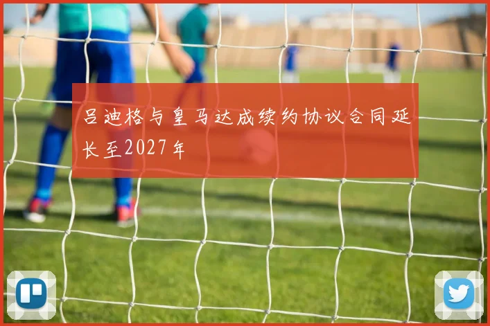 吕迪格与皇马达成续约协议合同延长至2027年