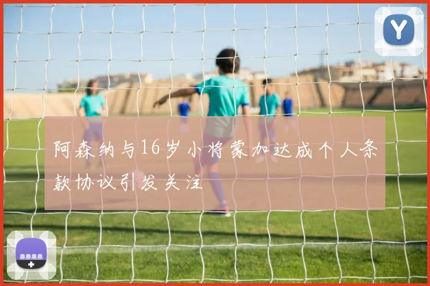 阿森纳与16岁小将蒙加达成个人条款协议引发关注