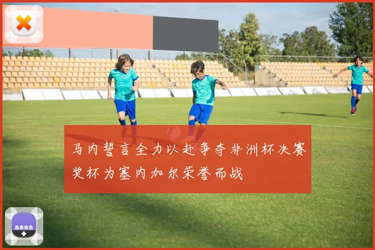 马内誓言全力以赴争夺非洲杯决赛奖杯为塞内加尔荣誉而战
