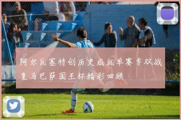 阿尔瓦塞特创历史成就单赛季双战皇马巴萨国王杯精彩回顾