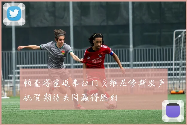 帕奎塔重返弗拉门戈维尼修斯发声祝贺期待共同赢得胜利