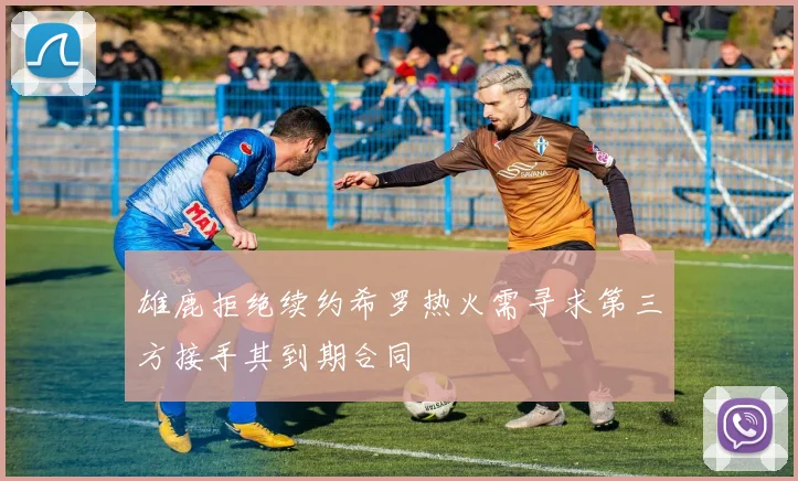 雄鹿拒绝续约希罗热火需寻求第三方接手其到期合同