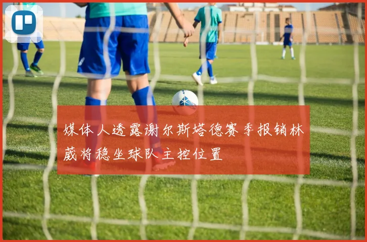 媒体人透露谢尔斯塔德赛季报销林葳将稳坐球队主控位置