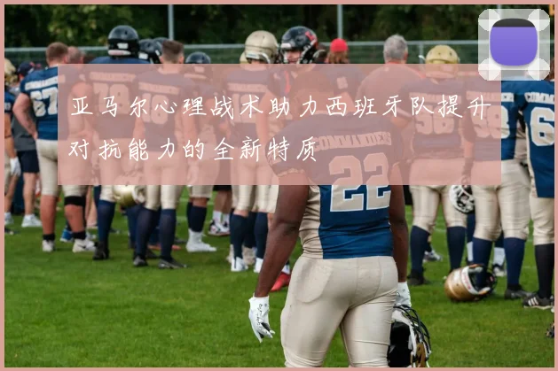亚马尔心理战术助力西班牙队提升对抗能力的全新特质