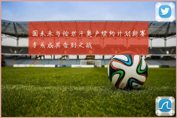 国米未与恰尔汗奥卢续约计划新赛季或成其告别之战