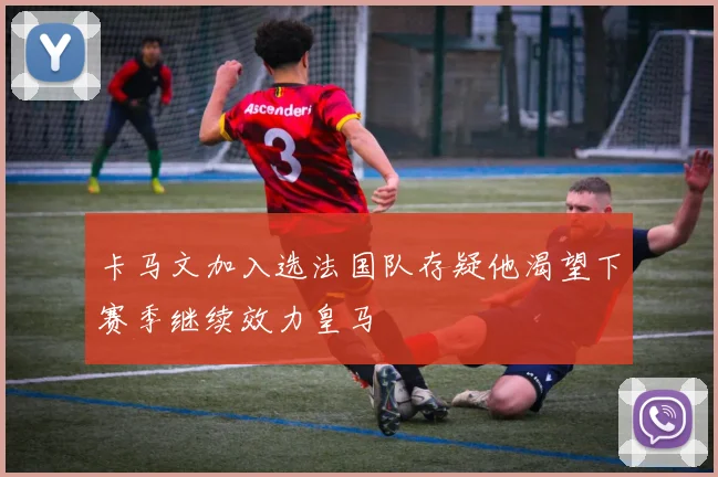 卡马文加入选法国队存疑他渴望下赛季继续效力皇马