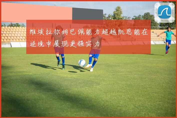维埃拉称姆巴佩能力超越凯恩能在逆境中展现更强实力