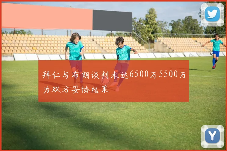 拜仁与布朗谈判未达6500万5500万为双方妥协结果