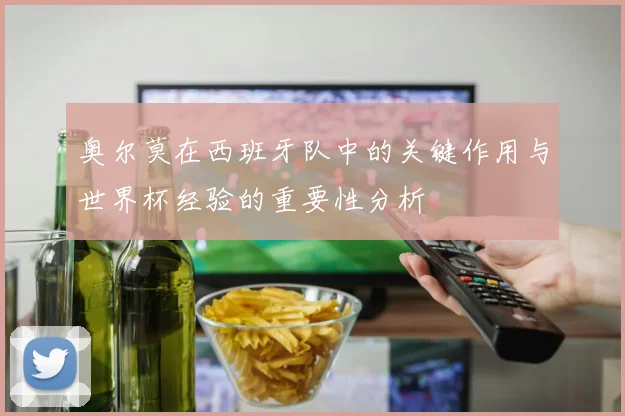 奥尔莫在西班牙队中的关键作用与世界杯经验的重要性分析